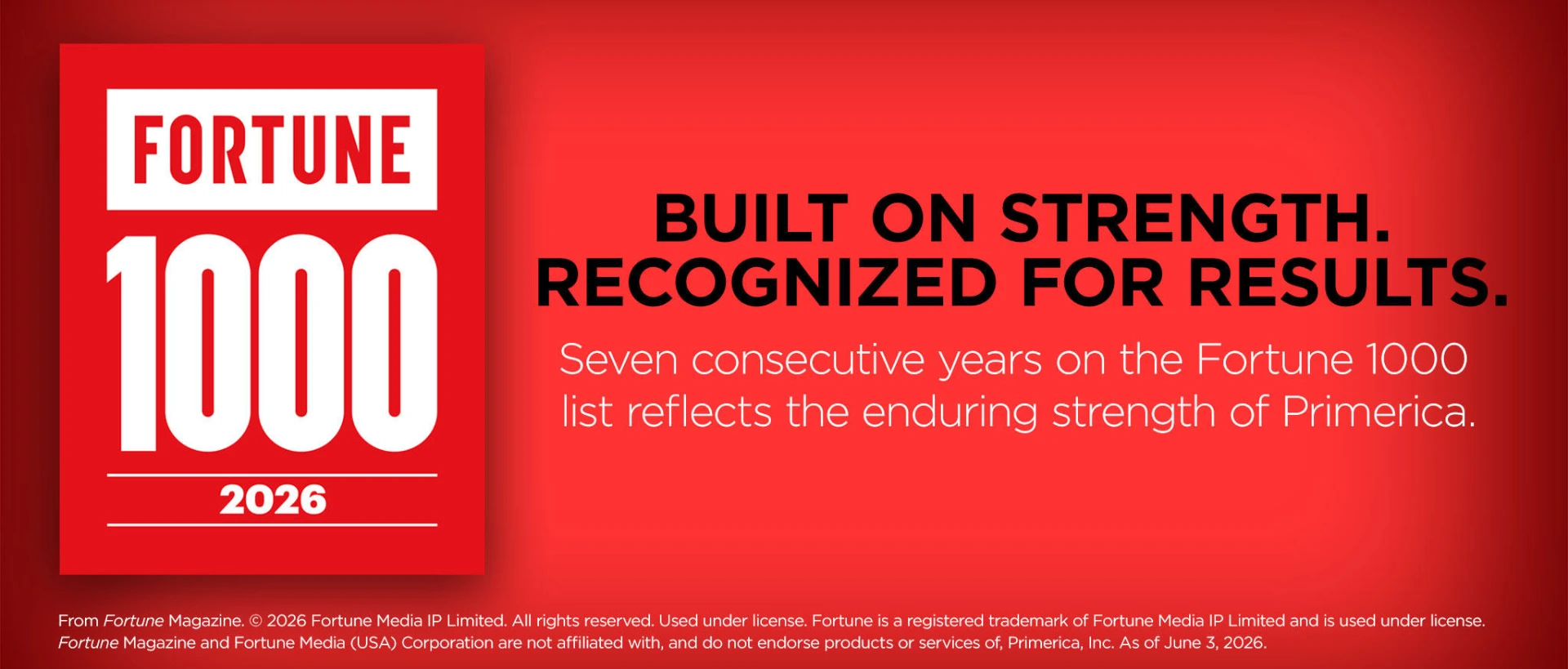 Built on strength. Recognized for results. Seven consecutive years on the Fortune 1000 list reflects the enduring strength of Primerica. From Fortune Magazine, copyright 2026 Fortune Media IP Limited. All rights reserved. Used under license. Fortune is a registered trademark of Fortune Media IP Limited and is used under license. Fortune Magazine and Fortune Media (USA) Corporation are not affiliated with, and do not endorse products or services of, Primerica, Inc. As of June 3, 2026.